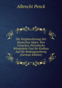 Die Vergletscherung Der Deutschen Alpen: Ihre Ursachen, Periodische Wiederkehr Und Ihr Einfluss Auf Die Bodengestaltung (German Edition)