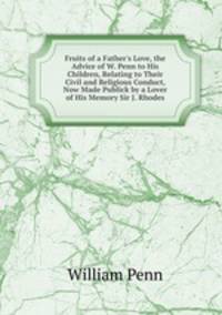 Fruits of a Father's Love, the Advice of W. Penn to His Children, Relating to Their Civil and Religious Conduct, Now Made Publick by a Lover of His Memory Sir J. Rhodes.