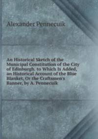 An Historical Sketch of the Municipal Constitution of the City of Edinburgh. to Which Is Added, an Historical Account of the Blue Blanket, Or the Craftsmen's Banner, by A. Pennecuik