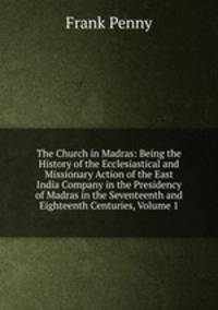 The Church in Madras: Being the History of the Ecclesiastical and Missionary Action of the East India Company in the Presidency of Madras in the Seventeenth and Eighteenth Centuries, Volume 1