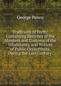 Traditions of Perth: Containing Sketches of the Manners and Customs of the Inhabitants, and Notices of Public Occurrences, During the Last Century .