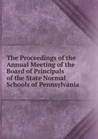 The Proceedings of the Annual Meeting of the Board of Principals of the State Normal Schools of Pennsylvania