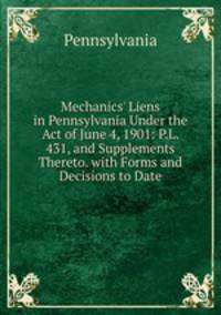 Mechanics' Liens in Pennsylvania Under the Act of June 4, 1901: P.L. 431, and Supplements Thereto. with Forms and Decisions to Date