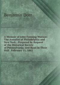 A Memoir of John Fanning Watson: The Annalist of Philadelphia and New York ; Prepared by Request of the Historical Society of Pennsylvania, and Read in Their Hall . February 11, 1861