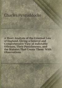 A Short Analysis of the Criminal Law of England, Giving a General and Comprehensive View of Indictable Offences, Their Punishments, and the Statutes That Create Them: With Observations