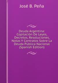 Deuda Argentina: Copilacion De Leyes, Decretos, Resoluciones, Notas Y Contratos Sobre La Deuda Publica Nacional (Spanish Edition)
