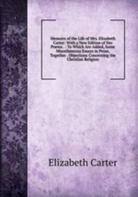 Memoirs of the Life of Mrs. Elizabeth Carter: With a New Edition of Her Poems . : To Which Are Added, Some Miscellaneous Essays in Prose, Together . Objections Concerning the Christian Religion