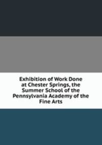 Exhibition of Work Done at Chester Springs, the Summer School of the Pennsylvania Academy of the Fine Arts