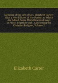 Memoirs of the Life of Mrs. Elizabeth Carter: With a New Edition of Her Poems; to Which Are Added, Some Miscellaneous Essays in Prose, Together with . Concerning the Christian Religion, Volume 2