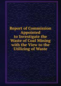 Report of Commission Appointed to Investigate the Waste of Coal Mining with the View to the Utilizing of Waste