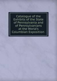 Catalogue of the Exhibits of the State of Pennsylvania and of Pennsylvanians at the World's Columbian Exposition .