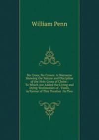 No Cross, No Crown: A Discourse Showing the Nature and Discipline of the Holy Cross of Christ : To Which Are Added the Living and Dying Testimonies of . Times, in Favour of This Treatise : In Two