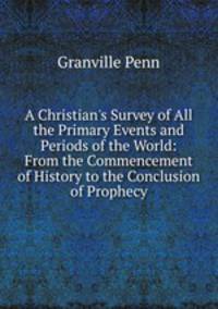 A Christian's Survey of All the Primary Events and Periods of the World: From the Commencement of History to the Conclusion of Prophecy