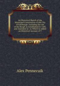 An Historical Sketch of the Municipal Constitution of the City of Edinburgh: Including the Set of the Burgh As Established in 1583, and Amended in . to Which Is Added an Historical Account of T