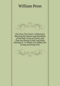No Cross, No Crown: A Discourse Shewing the Nature and Discipline of the Holy Cross of Christ; and That the Denial of Self, and Daily Bearing of . to Which Are Added, the Living and Dying Test