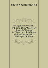 The Eighteenth Psalm: "I Will Love Thee, O Lord, My Strength." Cantata for Chorus and Solo Voices, with Accompaniment for Organ Or Piano