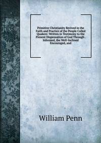 Primitive Christianity Revived in the Faith and Practice of the People Called Quakers: Written in Testimony to the Present Dispensation of God Through . Informed, the Well-Inclined Encouraged, and