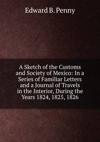 A Sketch of the Customs and Society of Mexico: In a Series of Familiar Letters and a Journal of Travels in the Interior, During the Years 1824, 1825, 1826