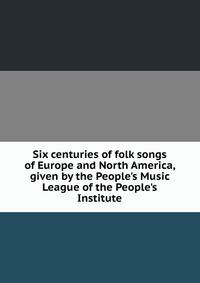 Six centuries of folk songs of Europe and North America, given by the People's Music League of the People's Institute