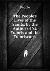 The People's Lives of the Saints, by the Author of 'st. Francis and the Franciscans'.