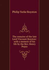 The remains of the late Lord Viscount Royston: with a memoir of his life by the Rev. Henry Pepys