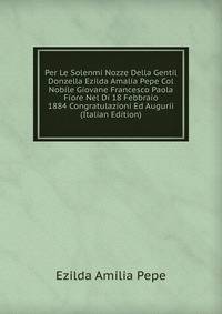 Per Le Solenmi Nozze Della Gentil Donzella Ezilda Amalia Pepe Col Nobile Giovane Francesco Paola Fiore Nel Di 18 Febbraio 1884 Congratulazioni Ed Augurii (Italian Edition)