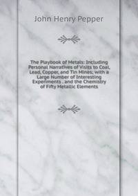 The Playbook of Metals: Including Personal Narratives of Visits to Coal, Lead, Copper, and Tin Mines; with a Large Number of Interesting Experiments . and the Chemistry of Fifty Metallic Elements