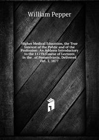 Higher Medical Education, the True Interest of the Public and of the Profession: An Address Introductory to the 112Th Course of Lectures in the . of Pennsylvania, Delivered Oct. 1, 1877