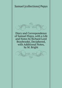 Diary and Correspondence of Samuel Pepys, with a Life and Notes by Richard Lord Braybrooke, Deciphered, with Additional Notes, by M. Bright