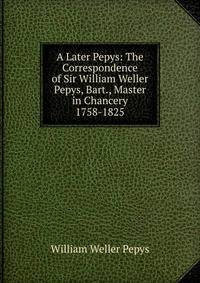 A Later Pepys: The Correspondence of Sir William Weller Pepys, Bart., Master in Chancery 1758-1825