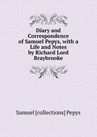 Diary and Correspondence of Samuel Pepys, with a Life and Notes by Richard Lord Braybrooke