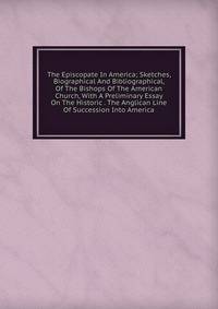 The Episcopate In America; Sketches, Biographical And Bibliographical, Of The Bishops Of The American Church, With A Preliminary Essay On The Historic . The Anglican Line Of Succession Into America