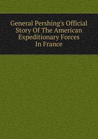 General Pershing's Official Story Of The American Expeditionary Forces In France