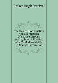 The Design, Construction And Maintenance Of Sewage Disposal Works; Being A Practical Guide To Modern Methods Of Sewage Purification