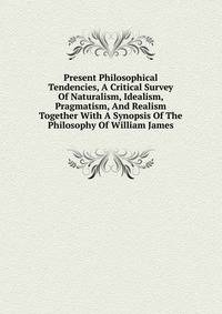 Present Philosophical Tendencies, A Critical Survey Of Naturalism, Idealism, Pragmatism, And Realism Together With A Synopsis Of The Philosophy Of William James