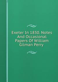 Exeter In 1830. Notes And Occasional Papers Of William Gilman Perry .