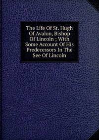 The Life Of St. Hugh Of Avalon, Bishop Of Lincoln ; With Some Account Of His Predecessors In The See Of Lincoln