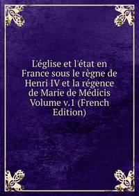 L'?glise et l'?tat en France sous le r?gne de Henri IV et la r?gence de Marie de M?dicis Volume v.1 (French Edition)