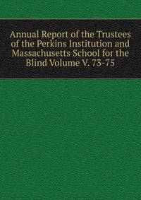 Annual Report of the Trustees of the Perkins Institution and Massachusetts School for the Blind Volume V. 73-75