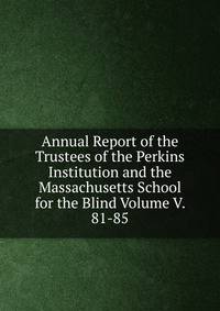 Annual Report of the Trustees of the Perkins Institution and the Massachusetts School for the Blind Volume V. 81-85