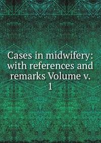Cases in midwifery: with references and remarks Volume v. 1
