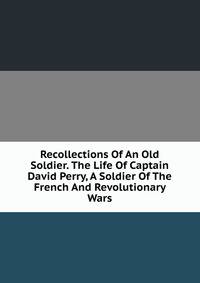 Recollections Of An Old Soldier. The Life Of Captain David Perry, A Soldier Of The French And Revolutionary Wars.