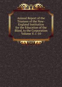 Annual Report of the Trustees of the New-England Institution for the Education of the Blind, to the Corporation Volume V. 1-10