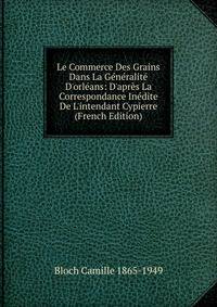 Le Commerce Des Grains Dans La G?n?ralit? D'orl?ans: D'apr?s La Correspondance In?dite De L'intendant Cypierre (French Edition)
