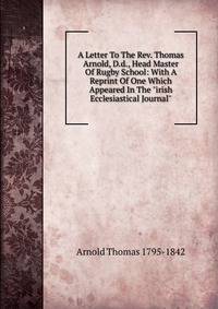A Letter To The Rev. Thomas Arnold, D.d., Head Master Of Rugby School: With A Reprint Of One Which Appeared In The "irish Ecclesiastical Journal"