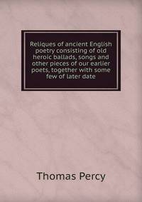 Reliques of ancient English poetry consisting of old heroic ballads, songs and other pieces of our earlier poets, together with some few of later date