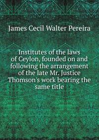 Institutes of the laws of Ceylon, founded on and following the arrangement of the late Mr. Justice Thomson's work bearing the same title