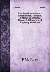 Four American inventors: Robert Fulton, Samuel F. B. Morse, Eli Whitney, Thomas A. Edison; a book for young Americans