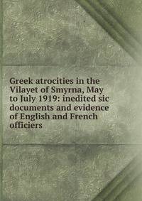 Greek atrocities in the Vilayet of Smyrna, May to July 1919: inedited sic documents and evidence of English and French officiers
