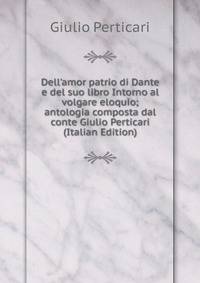 Dell'amor patrio di Dante e del suo libro Intorno al volgare eloquio; antologia composta dal conte Giulio Perticari (Italian Edition)